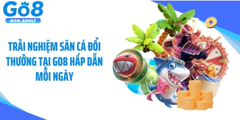 Trải nghiệm săn cá đổi thưởng tại Go8 hấp dẫn mỗi ngày